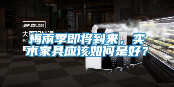 梅雨季即將到來，實木家具應(yīng)該如何是好？