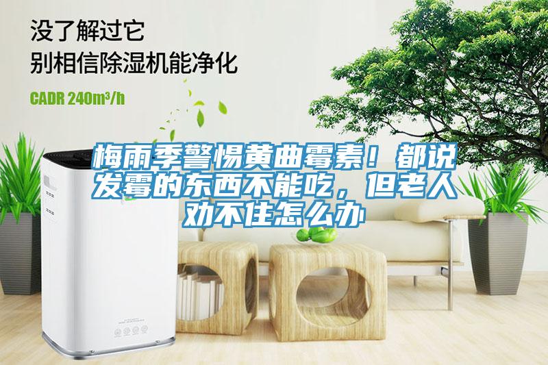 梅雨季警惕黃曲霉素！都說(shuō)發(fā)霉的東西不能吃，但老人勸不住怎么辦