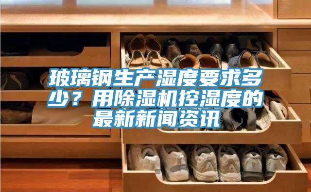 玻璃鋼生產(chǎn)濕度要求多少？用除濕機控濕度的最新新聞資訊