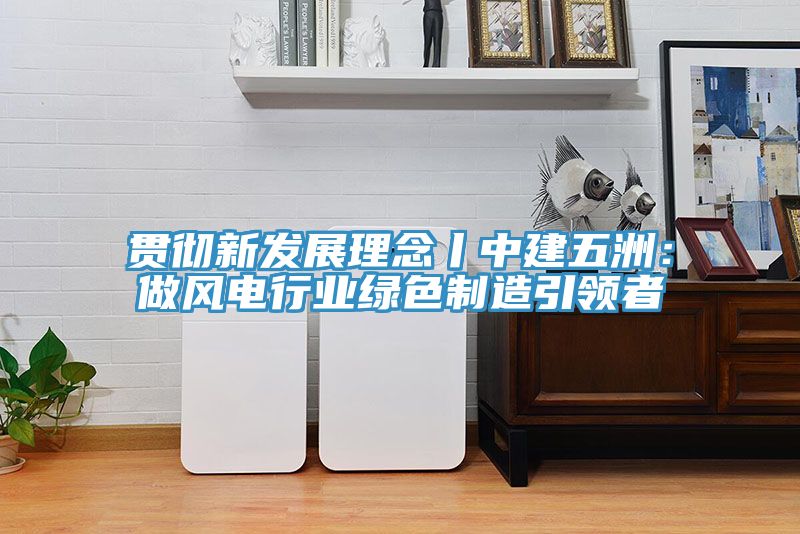 貫徹新發(fā)展理念丨中建五洲：做風電行業(yè)綠色制造引領(lǐng)者
